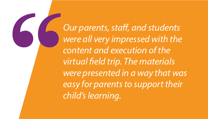 Graphic: "Our parents, staff, and students were all very impressed with the content and execution of the virtual field trip. The materials were presented in a way that was easy for parents to support their child’s learning."