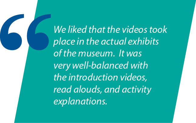 Graphic: "We liked that the videos took place in the actual exhibits of the museum. It was very well-balanced with the introduction videos, read alouds, and activity explanations."