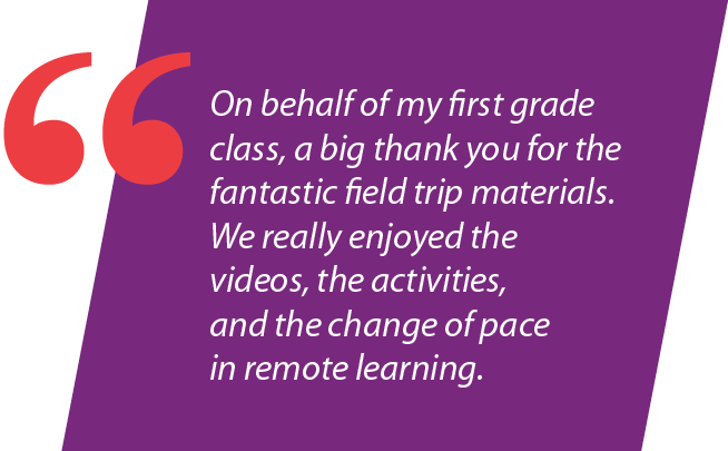 "On behalf of my first grade class, a big thank you for the fantastic field trip materials. We really enjoyed the videos, the activities, and the change of pace in remote learning."