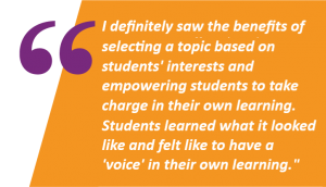 I definitely saw the benefits of selecting a topic based on students' interests and empowering students to take charge in their own learning. It was a wonderful experience for students because they learned what it looked like and felt like to have a voice in their own learning.