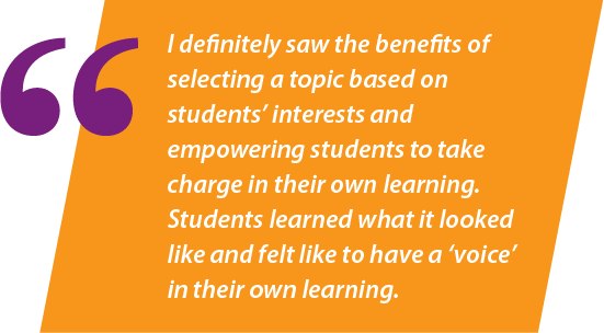 I definitely saw the benefits of selecting a topic based on students' interests and empowering students to take charge in their own learning. It was a wonderful experience for students because they learned what it looked like and felt like to have a voice in their own learning.
